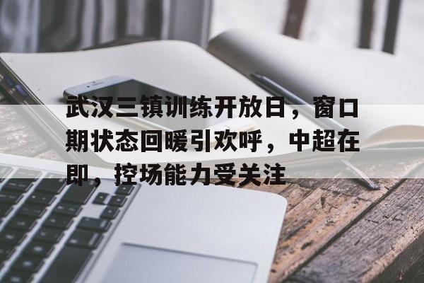 包含武汉三镇训练开放日，窗口期状态回暖引欢呼，中超在即，控场能力受关注的词条